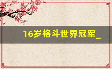 16岁格斗世界冠军_中国格斗第一人