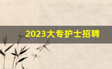 2023大专护士招聘_大专护理招聘的公立医院