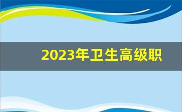 2023年卫生高级职称_安徽卫生高级职称考试