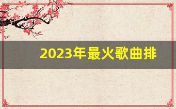 2023年最火歌曲排行榜_最新音乐排行榜2023