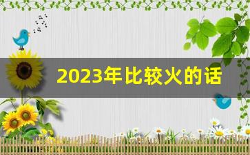 2023年比较火的话题_2023年的新闻时事热点论文