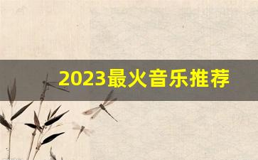 2023最火音乐推荐_dj歌曲2023最火歌曲