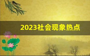 2023社会现象热点话题有哪些_当下热门社会现象