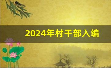 2024年村干部入编_2024年全国社区村两委大选吗