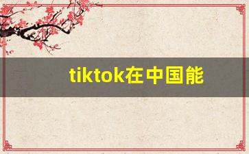 tiktok在中国能用吗_tiktok有多少国家在用