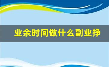 业余时间做什么副业挣钱_空余时间很多可以搞什么副业