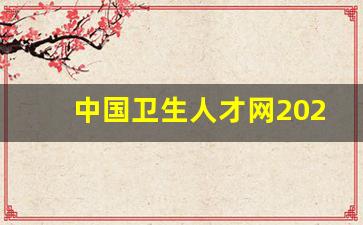 中国卫生人才网2023年_中国卫生人才网高级职称报名入口