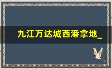 九江万达城西港拿地_九江城西港的房子可以投资吗