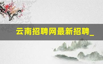 云南招聘网最新招聘_2023云南招聘网最新招聘信息