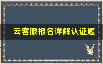 云客服报名详解认证题目_云客服报名相关考查15题