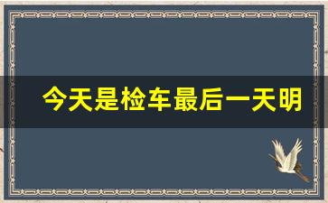 今天是检车最后一天明天可以检吗_检车晚几天行吗