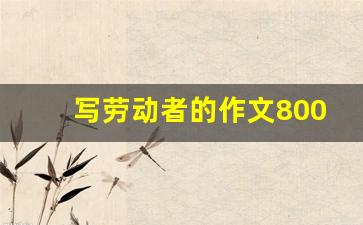 写劳动者的作文800字高中_劳动者事迹作文800字高中