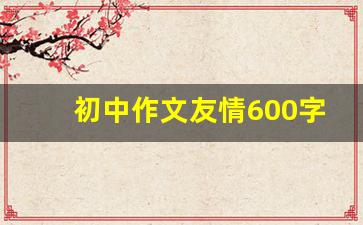 初中作文友情600字记叙文_友情作文600字左右初中叙事