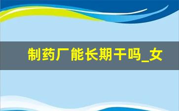 制药厂能长期干吗_女生在药厂上班做什么