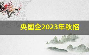 央国企2023年秋招信息及报名方式_招聘大专学历的公司