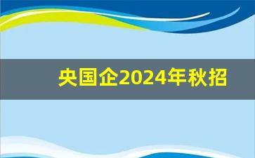 央国企2024年秋招信息及报名方式_央企应届生招聘信息网