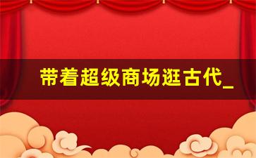 带着超级商场逛古代_带着大型超市穿越古代的小说