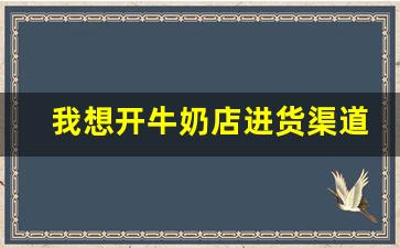 我想开牛奶店进货渠道_想开个奶站怎么找货源