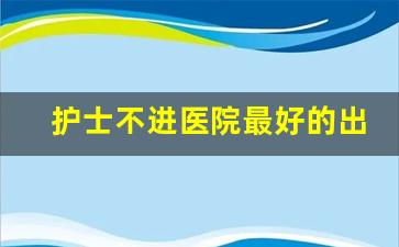 护士不进医院最好的出路_护理学干什么最挣钱