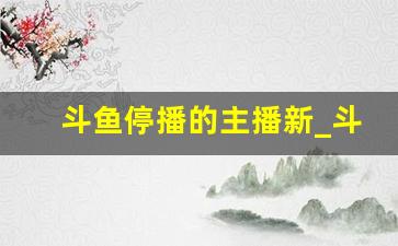 斗鱼停播的主播新_斗鱼怎么新主播