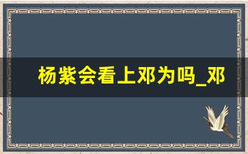 杨紫会看上邓为吗_邓为理想型采访