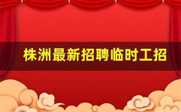 株洲最新招聘临时工招聘信息_芦淞区附近招工