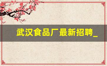 武汉食品厂最新招聘_食品厂招聘工资6000元以上