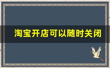 淘宝开店可以随时关闭吗_淘宝客关闭了怎么还产生佣金