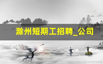 滁州短期工招聘_公司招聘公告