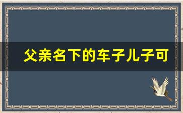 父亲名下的车子儿子可以贷款吗_父子车辆过户最佳方案