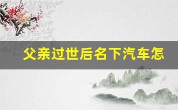 父亲过世后名下汽车怎么过户_新规继承父母房产不需公证了