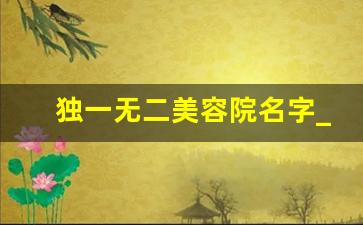 独一无二美容院名字_美容院起名比较旺的字免费