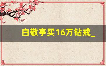 白敬亭买16万钻戒_白敬亭出场费多少钱