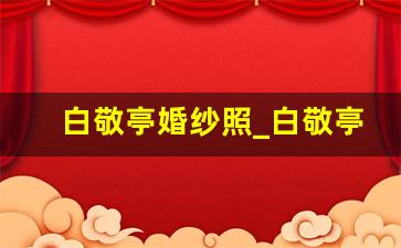 白敬亭婚纱照_白敬亭对宋轶一见钟情