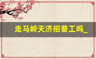 走马岭天济招普工吗_走马岭长白班8小时招聘