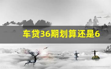 车贷36期划算还是60期_车贷36期能改成60期吗