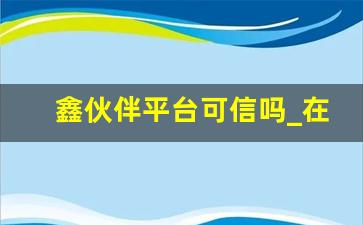 鑫伙伴平台可信吗_在鑫伙伴干挣钱吗