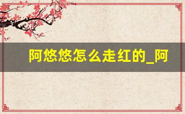 阿悠悠怎么走红的_阿悠悠漂亮吗