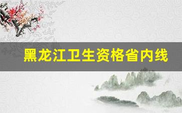 黑龙江卫生资格省内线_贵州省1类卫生资格证