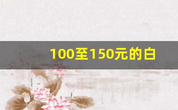 100至150元的白酒推荐_100到150元白酒排行榜