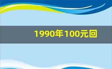 1990年100元回收价格_1990年的100块钱现在值多少钱