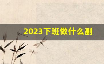 2023下班做什么副业赚钱_做什么副业可以挣钱