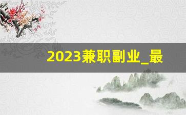 2023兼职副业_最赚钱的兼职