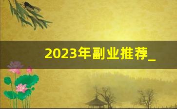 2023年副业推荐_有什么好的副业推荐