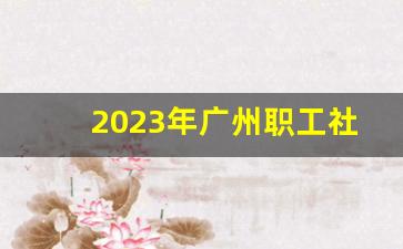 2023年广州职工社保缴费价格表_2023深圳失业金补偿标准是多少