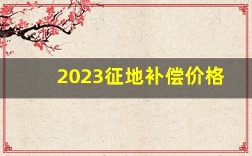 2023征地补偿价格表_山东土地补偿新标准价格表