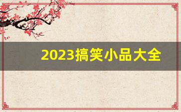 2023搞笑小品大全