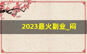 2023最火副业_闷声赚钱的10个副业