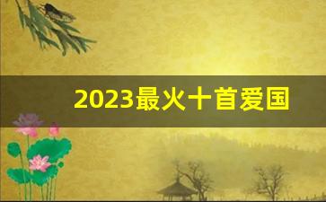 2023最火十首爱国歌曲_抖音很燃的爱国歌曲