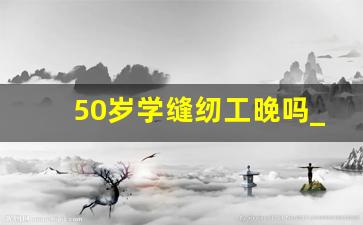 50岁学缝纫工晚吗_学缝纫有好的前景吗